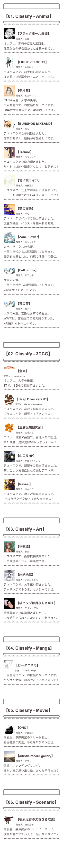 ￼

【01. Classify - Anima】
￼
******************************************
￼
【ブラックホール爆団】
管理人：茶葉
旧大アニ、期待のO芸大三回生。
元気な女の子を描かせたら超一級です。
******************************************
￼
【LIGHT VELOCITY】
管理人：もりぱて
テユベスクで、お手伝い頂きました。
多方面でご活躍中のアニメーターさん。
******************************************
￼
【参角堂】
管理人：ヒューマス
CAS四回生、大学の後輩。
二年間制作で、お世話になっています。
08年度大芸大自主ア、期待の一人です。
******************************************
￼
【BUNSHOU MIXSAND】
管理人：刃心
テユベスクでご参加頂きました。
作業がお早く、絵柄が可愛らしいです。
******************************************
￼
【Tremor】
管理人：ホウジョウ
テユベスクでご助力頂きました。
サイトでは制作講座アリにて、必見デス！
******************************************
￼
【言ノ葉ライン】
管理人：斉藤言成
テユベスク、仕上でお手伝い頂きました。
アニメも公開されています。要チェック！
******************************************
￼
【夢の在処】
管理人：KYO
テユベ、デザインでご助力頂きました。
流麗な線画、イラストを描かれるお方。
******************************************
￼
【Zone Flower】
管理人：カトリフタ
大学、サークルの先輩。
一回生時代からお世話頂いております。
圧倒的技量と共に、前線で活躍中の御仁。
******************************************
￼
【Full of Life】
管理人：松下力学
大学の先輩。
一回生時代からお世話頂いております。
※現在サイト休止中です。
******************************************
￼
【獏の夢】
管理人：柏木平
大学の先輩。素敵なお声の持ち主。
WWでは、作画面でご助力賜りました。
※現在サイト休止中です。
******************************************



￼

【02. Classify - 3DCG】
￼
******************************************
￼
【倉庫】
管理人：Patriotism Girl
旧大アニ、大学の後輩。
TTで、３Dをご担当頂きました。
******************************************￼
【Deep Diver ver2.01】
管理人：Haruki Kasiwakura
テユベスクで、高台を担当頂きました。
ブラスレイター頑張って下さいッス！
******************************************
￼
【三浦仮想研究所】
管理人：三浦友直
コミュ・自主ア会談で、管理人をご担当。
また今度、是非是非MSNしましょう＝！
******************************************
￼
【山口良HP】
管理人：やまぐちりょう
テユベスクで、部屋をご担当頂きました。
某大会よりお世話になり通しデス（汗）
******************************************
￼
【Reveal】
管理人：はちこう
テユベスクで、街をご担当頂きました。
PBよりザクザク使って参りますデス！
******************************************



￼

【03. Classify - Art】
￼
******************************************
￼
【不夜城】
管理人：恭介
テユベスクで、画像提供頂きました。
アニメ調のイラストが素敵です。
******************************************
￼
【氷結地獄】
管理人：テメンニグル
テユベスクで、お手伝い頂きました。
テッサンがでらうま、セクシーですぜ。
******************************************
￼
【縞ヒツジは月夜をさがす】
管理人：テメンニグル
絵師募集でご応募頂きましたー。
少女絵がでらぬっこかぁいいであります。
******************************************



￼

【04. Classify - Manga】
￼
******************************************
￼
【ピータニスモ】
管理人：ピータン永美
一回生時代から、お世話になっています。
ヤンサン受賞、おめでとうございました！
******************************************



￼

【05. Classify - Movie】
￼
******************************************
￼
【ONO】
管理人：小野光洋
同級生。多摩美出のエリート戦士。
画面構成が秀逸。もなをロケハン担当。
******************************************
￼
【artistic record gallery】
管理人：アサノ
同級生。シンギングソング。
細かい事が思い出せぬ。どんな子だった？******************************************



￼

【06. Classify - Scenario】
￼
******************************************
￼
【榛原尤善の尤善なる唯善】
管理人：榛原尤善
同級生。会津出身のサムライ・ボーイ。
演説を書かせたら天下一品。やらないか？
******************************************


